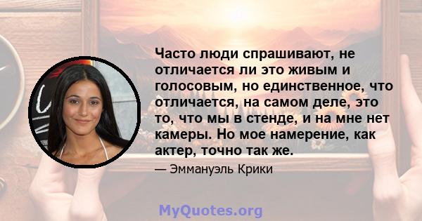 Часто люди спрашивают, не отличается ли это живым и голосовым, но единственное, что отличается, на самом деле, это то, что мы в стенде, и на мне нет камеры. Но мое намерение, как актер, точно так же.