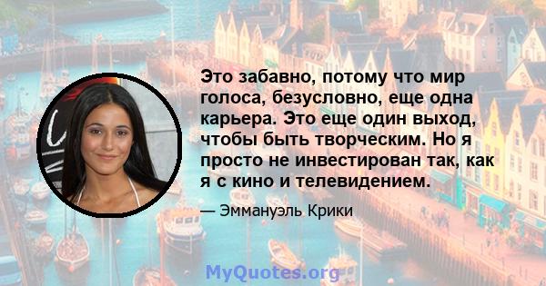 Это забавно, потому что мир голоса, безусловно, еще одна карьера. Это еще один выход, чтобы быть творческим. Но я просто не инвестирован так, как я с кино и телевидением.