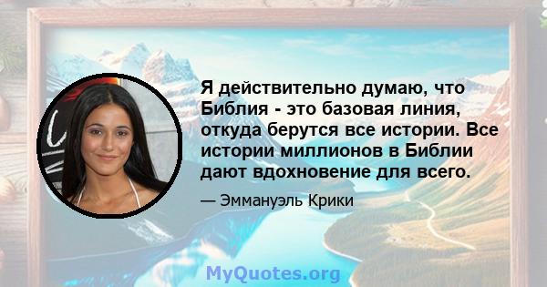 Я действительно думаю, что Библия - это базовая линия, откуда берутся все истории. Все истории миллионов в Библии дают вдохновение для всего.