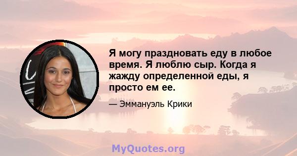 Я могу праздновать еду в любое время. Я люблю сыр. Когда я жажду определенной еды, я просто ем ее.