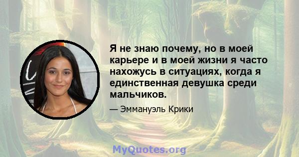 Я не знаю почему, но в моей карьере и в моей жизни я часто нахожусь в ситуациях, когда я единственная девушка среди мальчиков.