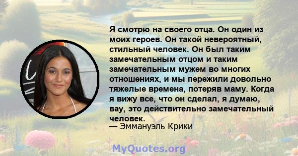 Я смотрю на своего отца. Он один из моих героев. Он такой невероятный, стильный человек. Он был таким замечательным отцом и таким замечательным мужем во многих отношениях, и мы пережили довольно тяжелые времена, потеряв 