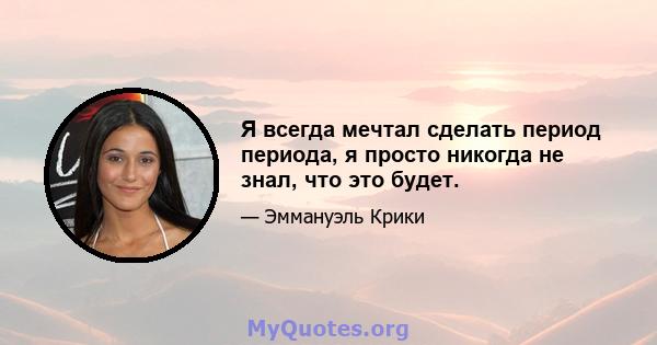 Я всегда мечтал сделать период периода, я просто никогда не знал, что это будет.