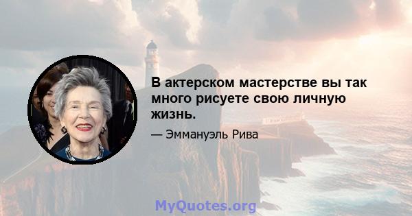 В актерском мастерстве вы так много рисуете свою личную жизнь.