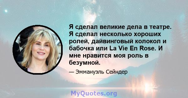 Я сделал великие дела в театре. Я сделал несколько хороших ролей, дайвинговый колокол и бабочка или La Vie En Rose. И мне нравится моя роль в безумной.