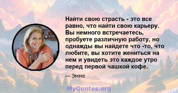 Найти свою страсть - это все равно, что найти свою карьеру. Вы немного встречаетесь, пробуете различную работу, но однажды вы найдете что -то, что любите, вы хотите жениться на нем и увидеть это каждое утро перед первой 