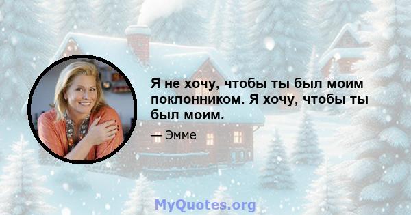 Я не хочу, чтобы ты был моим поклонником. Я хочу, чтобы ты был моим.