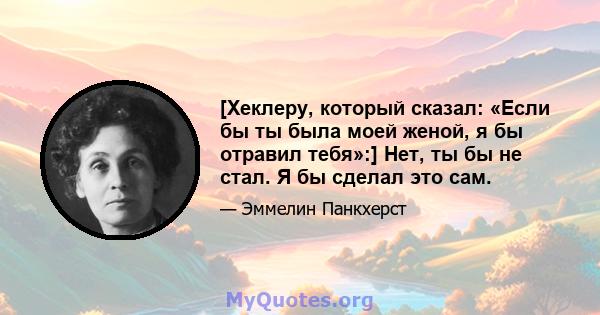 [Хеклеру, который сказал: «Если бы ты была моей женой, я бы отравил тебя»:] Нет, ты бы не стал. Я бы сделал это сам.