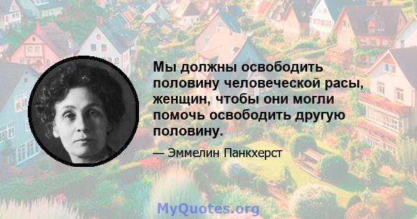 Мы должны освободить половину человеческой расы, женщин, чтобы они могли помочь освободить другую половину.