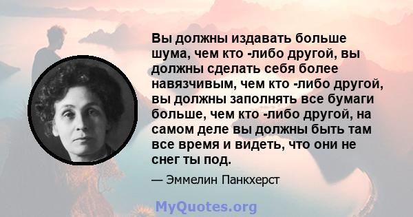 Вы должны издавать больше шума, чем кто -либо другой, вы должны сделать себя более навязчивым, чем кто -либо другой, вы должны заполнять все бумаги больше, чем кто -либо другой, на самом деле вы должны быть там все