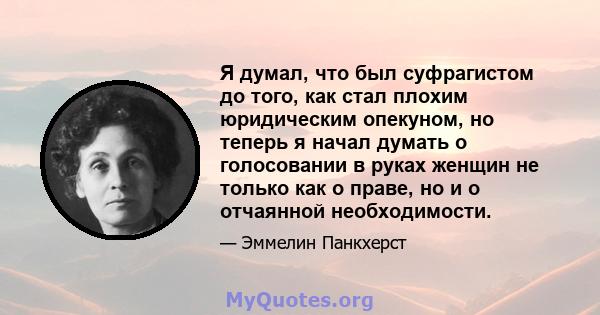 Я думал, что был суфрагистом до того, как стал плохим юридическим опекуном, но теперь я начал думать о голосовании в руках женщин не только как о праве, но и о отчаянной необходимости.