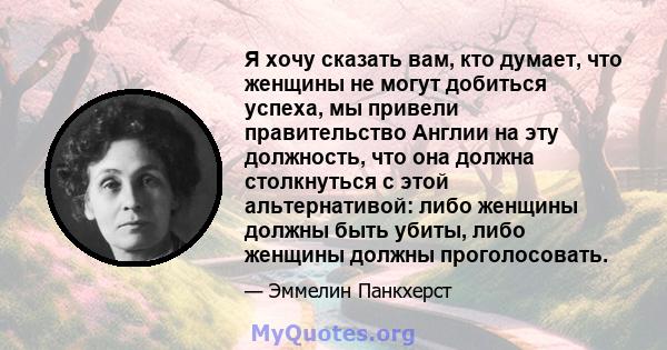 Я хочу сказать вам, кто думает, что женщины не могут добиться успеха, мы привели правительство Англии на эту должность, что она должна столкнуться с этой альтернативой: либо женщины должны быть убиты, либо женщины