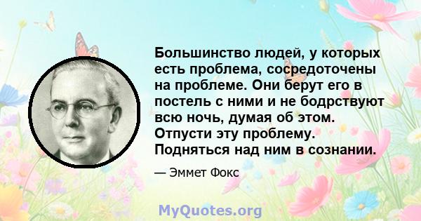 Большинство людей, у которых есть проблема, сосредоточены на проблеме. Они берут его в постель с ними и не бодрствуют всю ночь, думая об этом. Отпусти эту проблему. Подняться над ним в сознании.