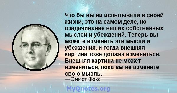 Что бы вы ни испытывали в своей жизни, это на самом деле, но озадачивание ваших собственных мыслей и убеждений. Теперь вы можете изменить эти мысли и убеждения, и тогда внешняя картина тоже должна измениться. Внешняя