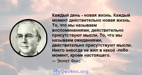 Каждый день - новая жизнь. Каждый момент действительно новая жизнь. То, что мы называем воспоминаниями, действительно присутствуют мысли. То, что мы называем ожиданиями, действительно присутствуют мысли. Никто никогда