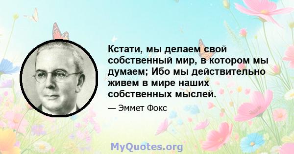 Кстати, мы делаем свой собственный мир, в котором мы думаем; Ибо мы действительно живем в мире наших собственных мыслей.