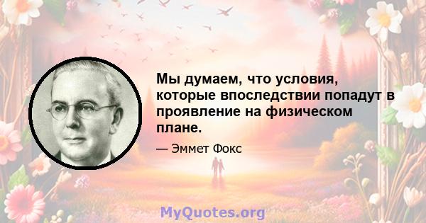 Мы думаем, что условия, которые впоследствии попадут в проявление на физическом плане.