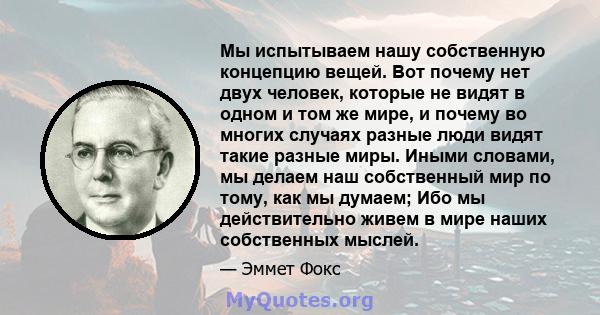 Мы испытываем нашу собственную концепцию вещей. Вот почему нет двух человек, которые не видят в одном и том же мире, и почему во многих случаях разные люди видят такие разные миры. Иными словами, мы делаем наш