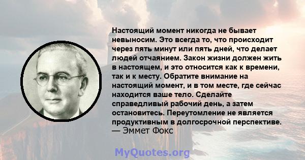 Настоящий момент никогда не бывает невыносим. Это всегда то, что происходит через пять минут или пять дней, что делает людей отчаянием. Закон жизни должен жить в настоящем, и это относится как к времени, так и к месту.