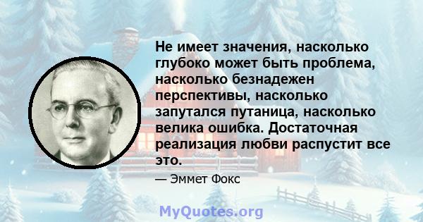 Не имеет значения, насколько глубоко может быть проблема, насколько безнадежен перспективы, насколько запутался путаница, насколько велика ошибка. Достаточная реализация любви распустит все это.