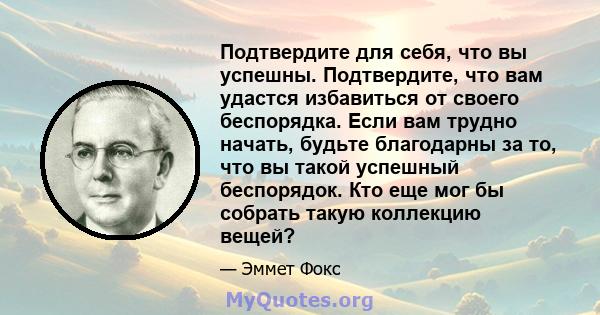 Подтвердите для себя, что вы успешны. Подтвердите, что вам удастся избавиться от своего беспорядка. Если вам трудно начать, будьте благодарны за то, что вы такой успешный беспорядок. Кто еще мог бы собрать такую