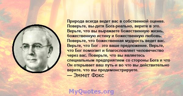 Природа всегда ведет вас в собственной оценке. Поверьте, вы-дитя Бога-реально, верите в это. Верьте, что вы выражаете божественную жизнь, божественную истину и божественную любовь. Поверьте, что божественная мудрость