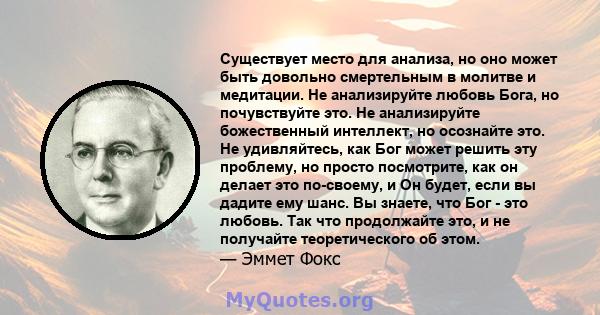 Существует место для анализа, но оно может быть довольно смертельным в молитве и медитации. Не анализируйте любовь Бога, но почувствуйте это. Не анализируйте божественный интеллект, но осознайте это. Не удивляйтесь, как 