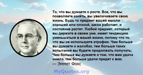 То, что вы думаете о росте. Все, что вы позволяете занять, вы увеличиваете свою жизнь. Будь то предмет вашей мысли хорошей или плохой, закон работает, и состояние растет. Любой предмет, который вы держите в своем уме,