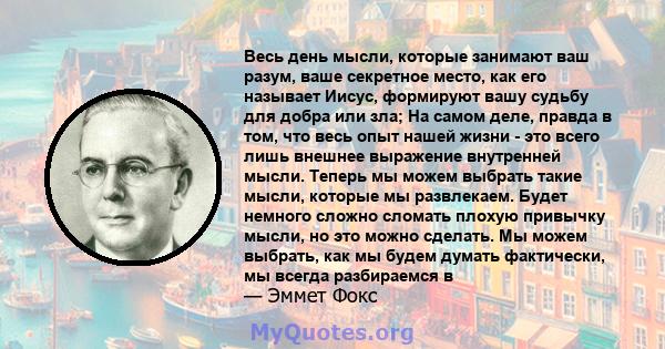 Весь день мысли, которые занимают ваш разум, ваше секретное место, как его называет Иисус, формируют вашу судьбу для добра или зла; На самом деле, правда в том, что весь опыт нашей жизни - это всего лишь внешнее