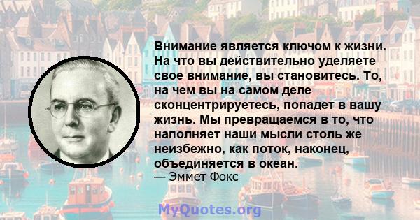 Внимание является ключом к жизни. На что вы действительно уделяете свое внимание, вы становитесь. То, на чем вы на самом деле сконцентрируетесь, попадет в вашу жизнь. Мы превращаемся в то, что наполняет наши мысли столь 