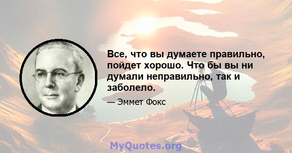 Все, что вы думаете правильно, пойдет хорошо. Что бы вы ни думали неправильно, так и заболело.