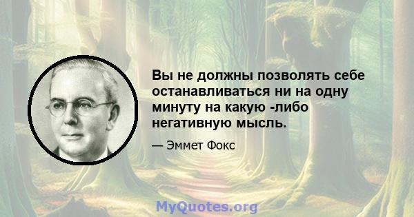 Вы не должны позволять себе останавливаться ни на одну минуту на какую -либо негативную мысль.