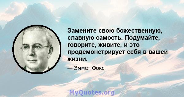 Замените свою божественную, славную самость. Подумайте, говорите, живите, и это продемонстрирует себя в вашей жизни.