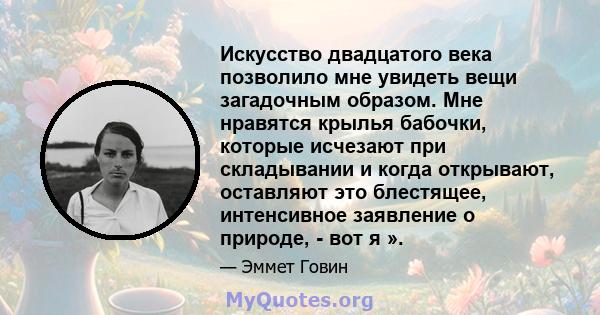 Искусство двадцатого века позволило мне увидеть вещи загадочным образом. Мне нравятся крылья бабочки, которые исчезают при складывании и когда открывают, оставляют это блестящее, интенсивное заявление о природе, - вот я 