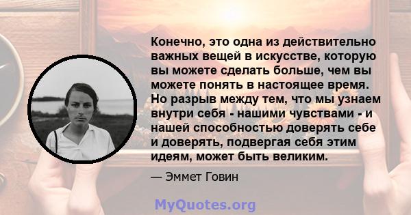 Конечно, это одна из действительно важных вещей в искусстве, которую вы можете сделать больше, чем вы можете понять в настоящее время. Но разрыв между тем, что мы узнаем внутри себя - нашими чувствами - и нашей