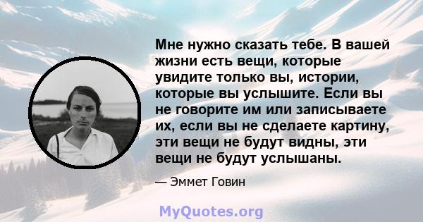 Мне нужно сказать тебе. В вашей жизни есть вещи, которые увидите только вы, истории, которые вы услышите. Если вы не говорите им или записываете их, если вы не сделаете картину, эти вещи не будут видны, эти вещи не