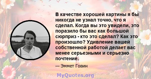 В качестве хорошей картины я бы никогда не узнал точно, что я сделал. Когда вы это увидели, это поразило бы вас как большой сюрприз - кто это сделал? Как это произошло? Удивление вашей собственной работой делает вас