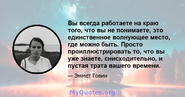 Вы всегда работаете на краю того, что вы не понимаете, это единственное волнующее место, где можно быть. Просто проиллюстрировать то, что вы уже знаете, снисходительно, и пустая трата вашего времени.