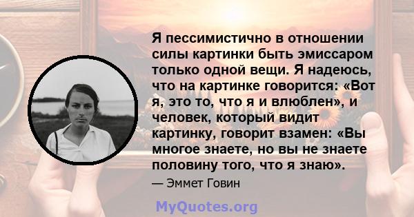 Я пессимистично в отношении силы картинки быть эмиссаром только одной вещи. Я надеюсь, что на картинке говорится: «Вот я, это то, что я и влюблен», и человек, который видит картинку, говорит взамен: «Вы многое знаете,