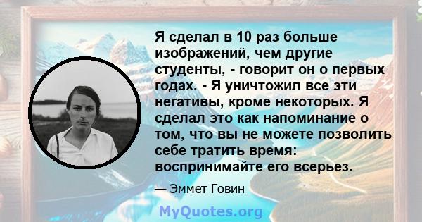 Я сделал в 10 раз больше изображений, чем другие студенты, - говорит он о первых годах. - Я уничтожил все эти негативы, кроме некоторых. Я сделал это как напоминание о том, что вы не можете позволить себе тратить время: 