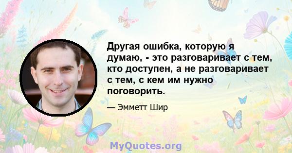 Другая ошибка, которую я думаю, - это разговаривает с тем, кто доступен, а не разговаривает с тем, с кем им нужно поговорить.