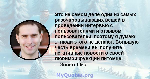 Это на самом деле одна из самых разочаровывающих вещей в проведении интервью с пользователями и отзывом пользователей, поэтому я думаю ... люди этого не делают. Большую часть времени вы получите негативные новости о