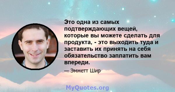 Это одна из самых подтверждающих вещей, которые вы можете сделать для продукта, - это выходить туда и заставить их принять на себя обязательство заплатить вам впереди.