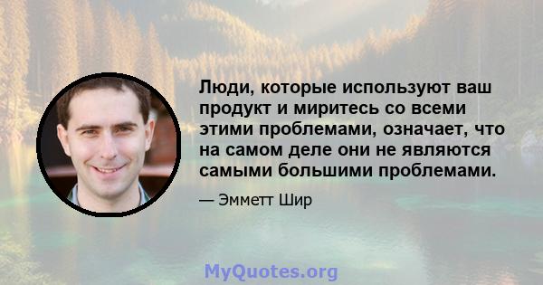 Люди, которые используют ваш продукт и миритесь со всеми этими проблемами, означает, что на самом деле они не являются самыми большими проблемами.