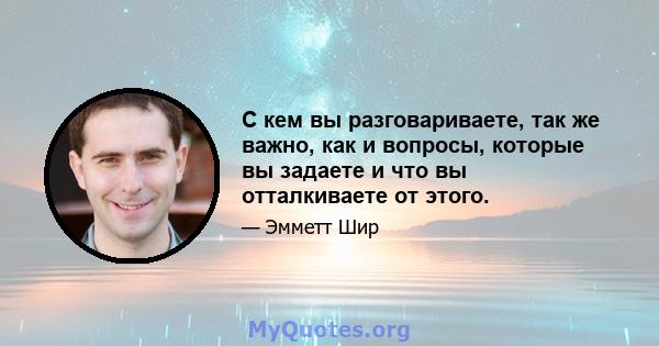 С кем вы разговариваете, так же важно, как и вопросы, которые вы задаете и что вы отталкиваете от этого.