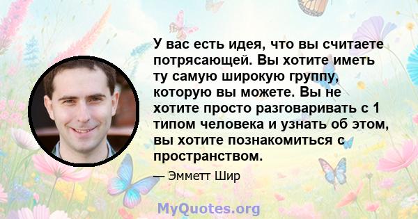 У вас есть идея, что вы считаете потрясающей. Вы хотите иметь ту самую широкую группу, которую вы можете. Вы не хотите просто разговаривать с 1 типом человека и узнать об этом, вы хотите познакомиться с пространством.