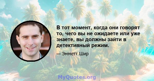 В тот момент, когда они говорят то, чего вы не ожидаете или уже знаете, вы должны зайти в детективный режим.