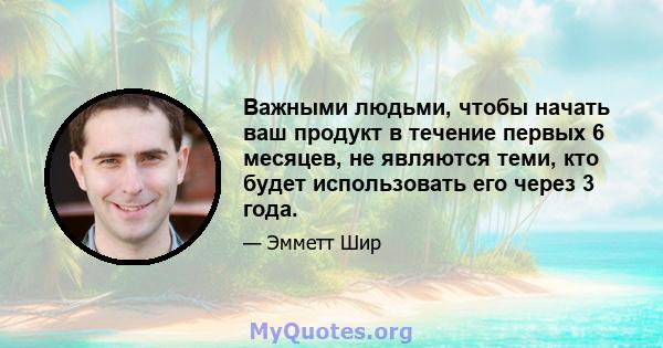 Важными людьми, чтобы начать ваш продукт в течение первых 6 месяцев, не являются теми, кто будет использовать его через 3 года.