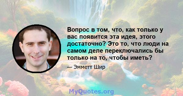 Вопрос в том, что, как только у вас появится эта идея, этого достаточно? Это то, что люди на самом деле переключались бы только на то, чтобы иметь?