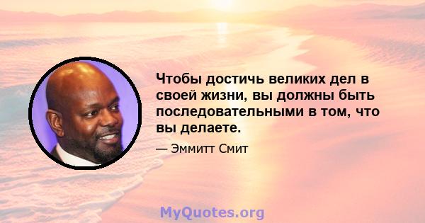 Чтобы достичь великих дел в своей жизни, вы должны быть последовательными в том, что вы делаете.